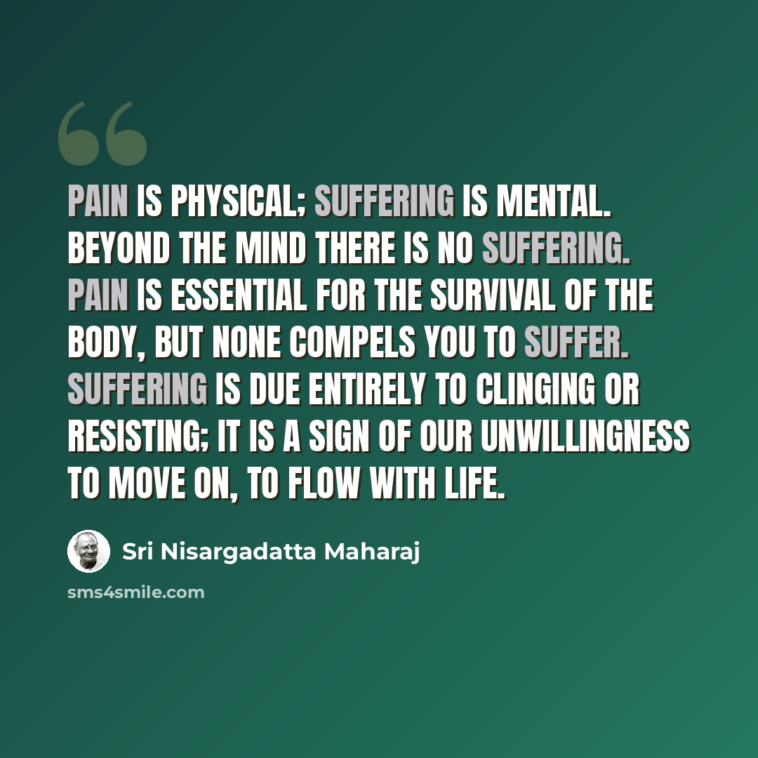 “Pain is physical; suffering is mental. Beyond the mind there is no suffering. Pain is essential for the survival of the body, but none compels you to suffer. Suffering is due entirely to clinging or resisting; it is a sign of our unwillingness to move on, to flow with life.” quote by Sri Nisargadatta Maharaj