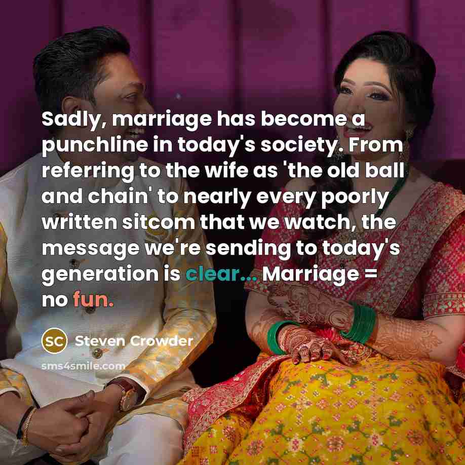 “Sadly, marriage has become a punchline in today's society. From referring to the wife as 'the old ball and chain' to nearly every poorly written sitcom that we watch, the message we're sending to today's generation is clear... Marriage = no fun.” quote by Steven Crowder