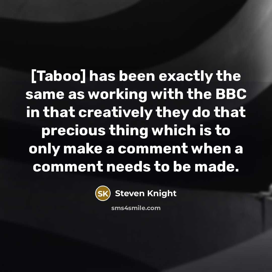 “[Taboo] has been exactly the same as working with the BBC in that creatively they do that precious thing which is to only make a comment when a comment needs to be made.” quote by Steven Knight