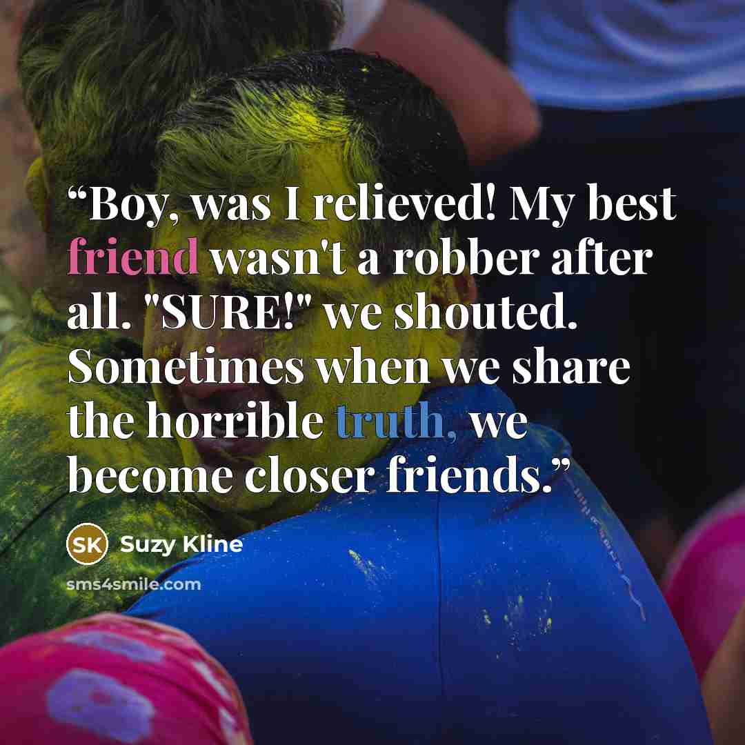 “Boy, was I relieved! My best friend wasn't a robber after all. "SURE!" we shouted. Sometimes when we share the horrible truth, we become closer friends.” quote by Suzy Kline