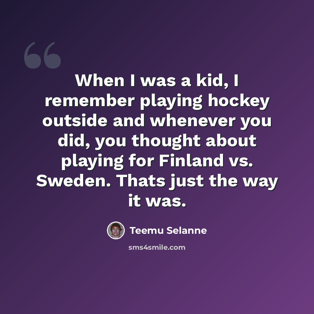 “When I was a kid, I remember playing hockey outside and whenever you did, you thought about playing for Finland vs. Sweden. Thats just the way it was.” quote by Teemu Selanne