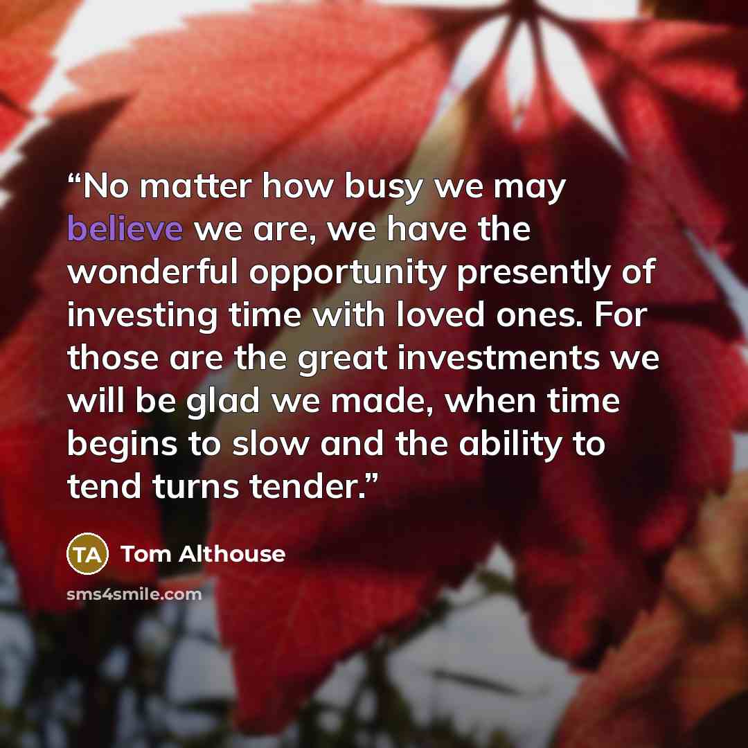 “No matter how busy we may believe we are, we have the wonderful opportunity presently of investing time with loved ones. For those are the great investments we will be glad we made, when time begins to slow and the ability to tend turns tender.” quote by Tom Althouse