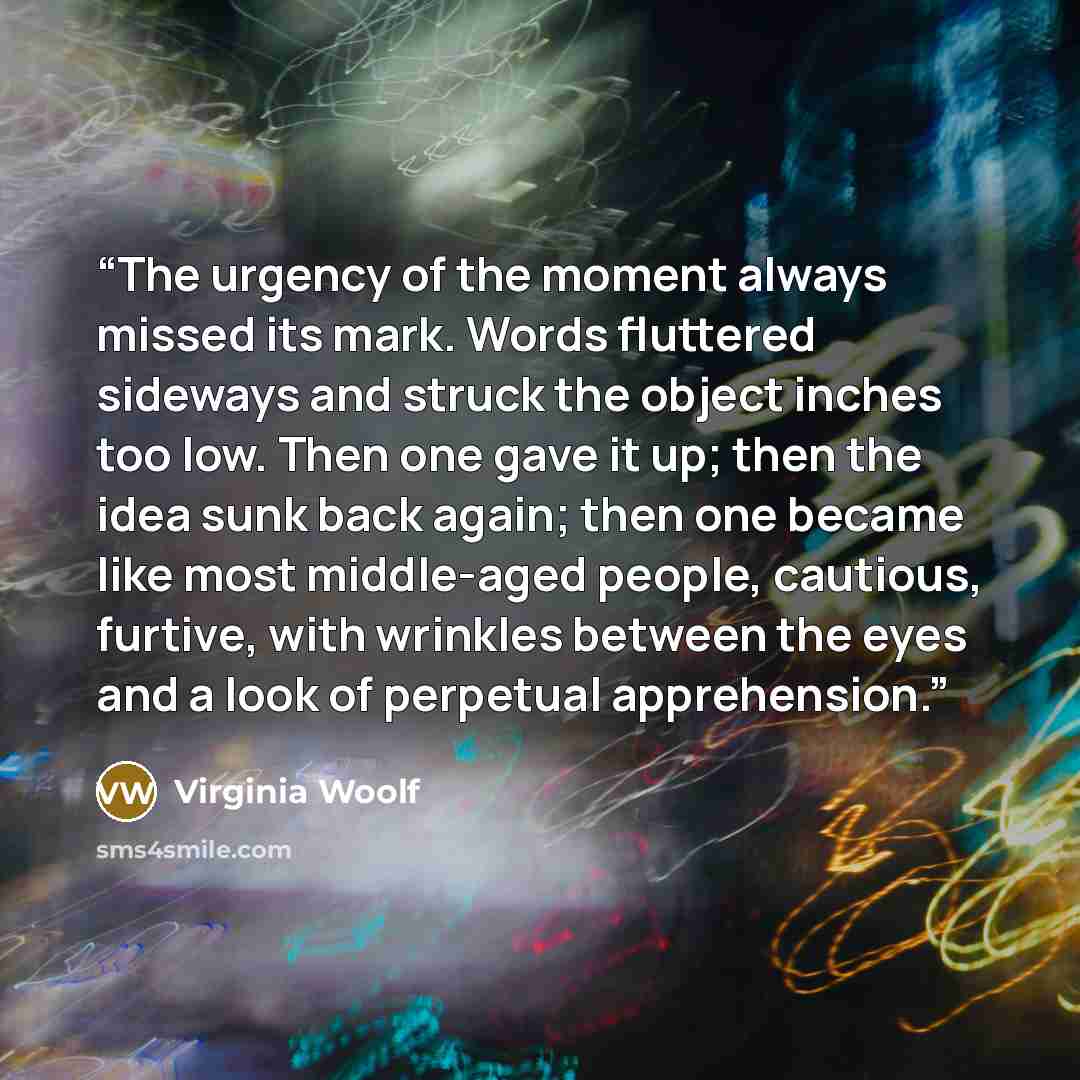 “The urgency of the moment always missed its mark. Words fluttered sideways and struck the object inches too low. Then one gave it up; then the idea sunk back again; then one became like most middle-aged people, cautious, furtive, with wrinkles between the eyes and a look of perpetual apprehension.” quote by Virginia Woolf