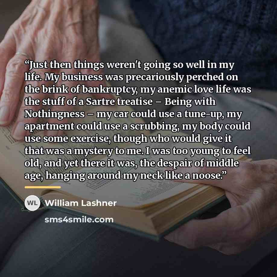 “Just then things weren't going so well in my life. My business was precariously perched on the brink of bankruptcy, my anemic love life was the stuff of a Sartre treatise – Being with Nothingness – my car could use a tune-up, my apartment could use a scrubbing, my body could use some exercise…” quote by William Lashner