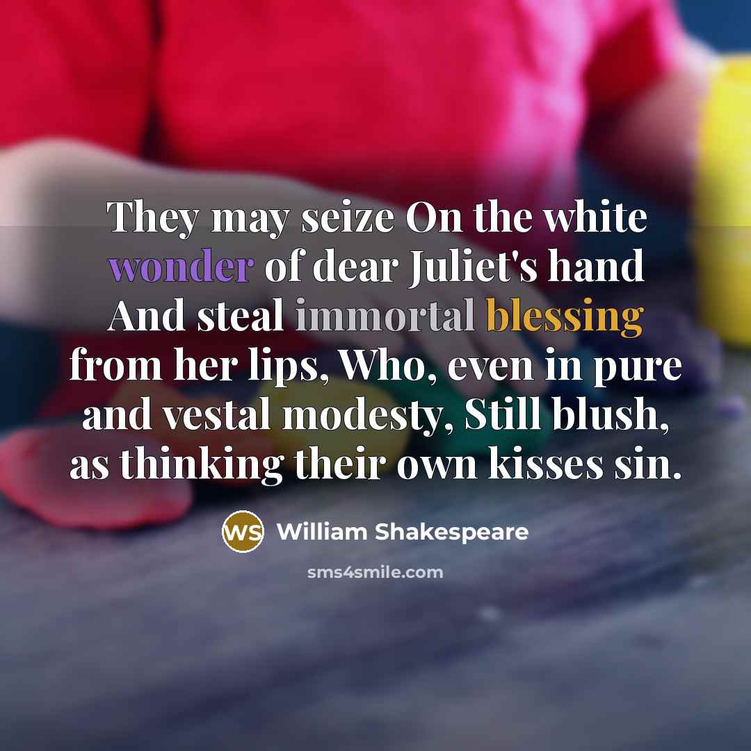 “They may seize On the white wonder of dear Juliet's hand And steal immortal blessing from her lips, Who, even in pure and vestal modesty, Still blush, as thinking their own kisses sin.” quote by William Shakespeare