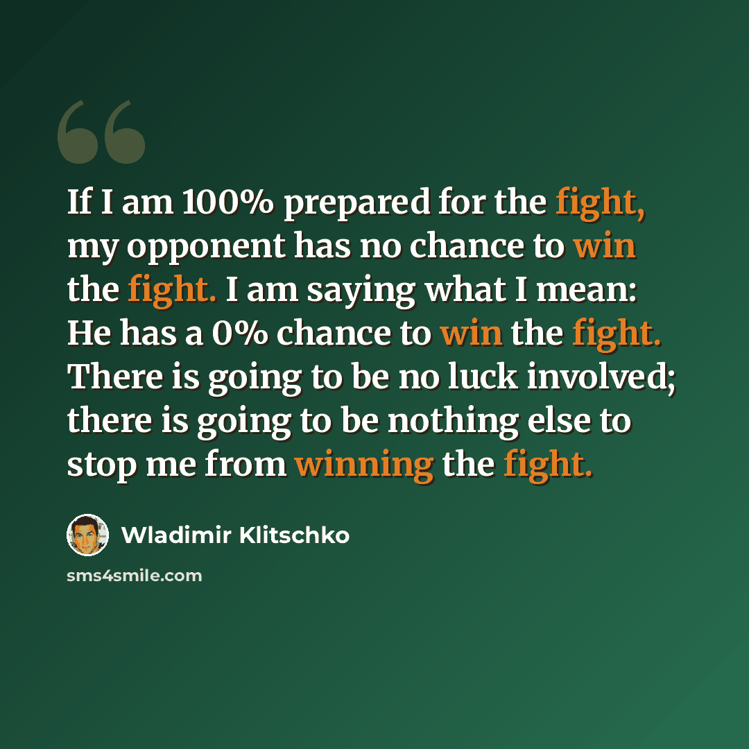 “If I am 100% prepared for the fight, my opponent has no chance to win the fight. I am saying what I mean: He has a 0% chance to win the fight. There is going to be no luck involved; there is going to be nothing else to stop me from winning the fight.” quote by Wladimir Klitschko