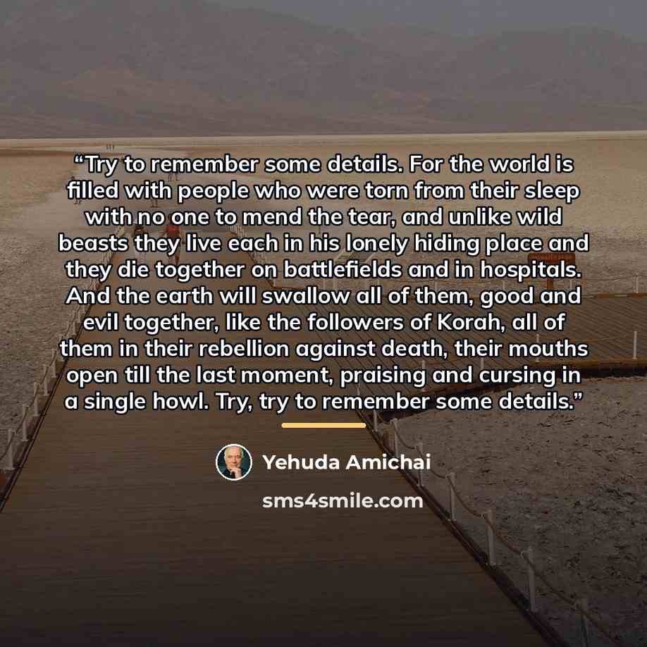 “Try to remember some details. For the world is filled with people who were torn from their sleep with no one to mend the tear, and unlike wild beasts they live each in his lonely hiding place and they die together on battlefields and in hospitals. And the earth will swallow all of them, good and…” quote by Yehuda Amichai
