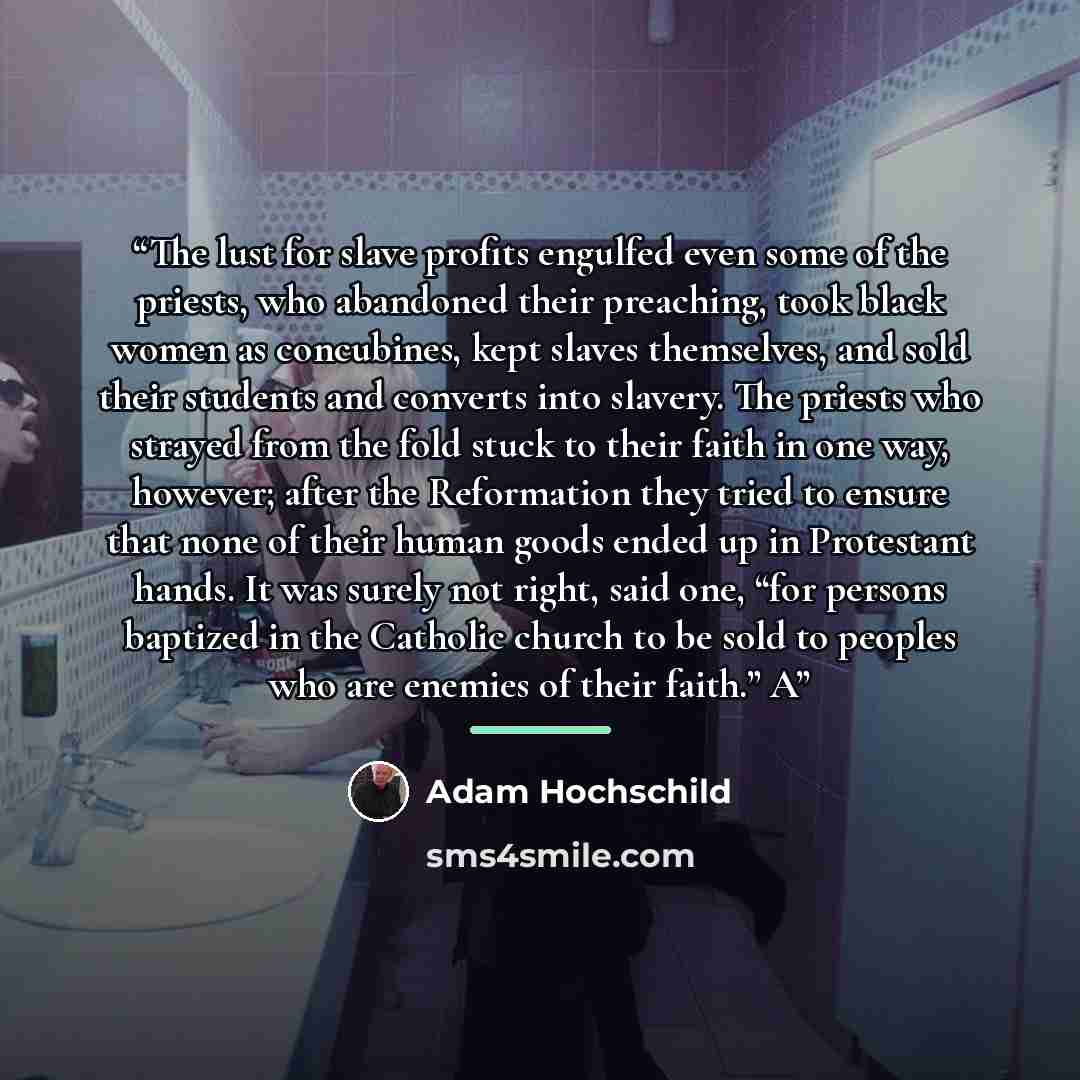 “The lust for slave profits engulfed even some of the priests, who abandoned their preaching, took black women as concubines, kept slaves themselves, and sold their students and converts into slavery. The priests who strayed from the fold stuck to their faith in one way, however; after the…” quote by Adam Hochschild