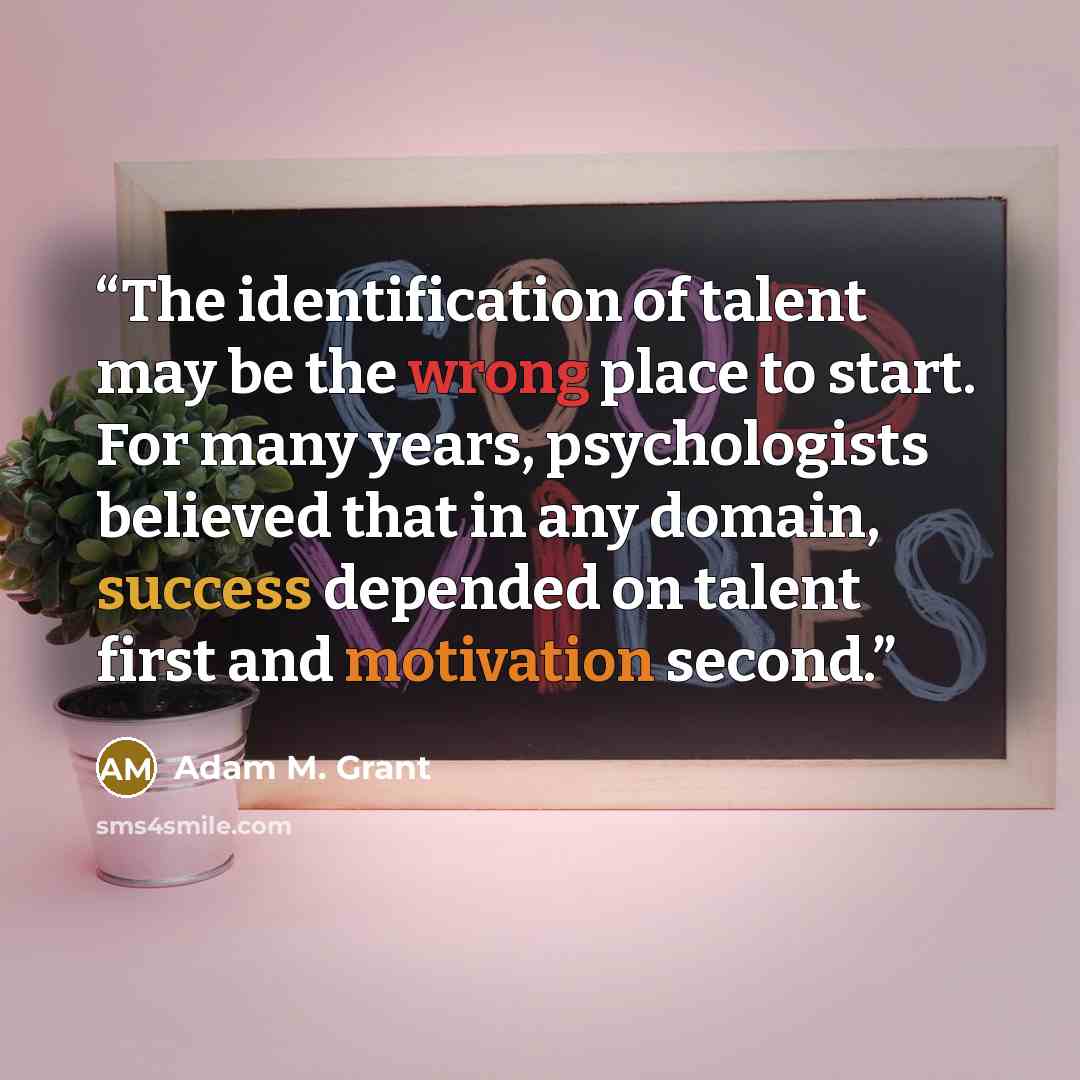 “The identification of talent may be the wrong place to start. For many years, psychologists believed that in any domain, success depended on talent first and motivation second.” quote by Adam M. Grant