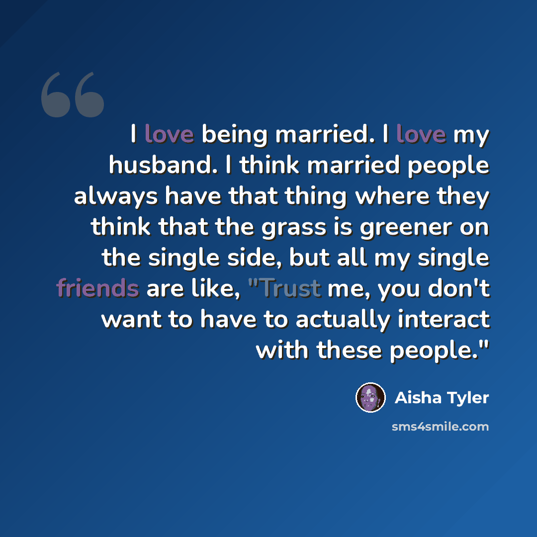 “I love being married. I love my husband. I think married people always have that thing where they think that the grass is greener on the single side, but all my single friends are like, "Trust me, you don't want to have to actually interact with these people."” quote by Aisha Tyler