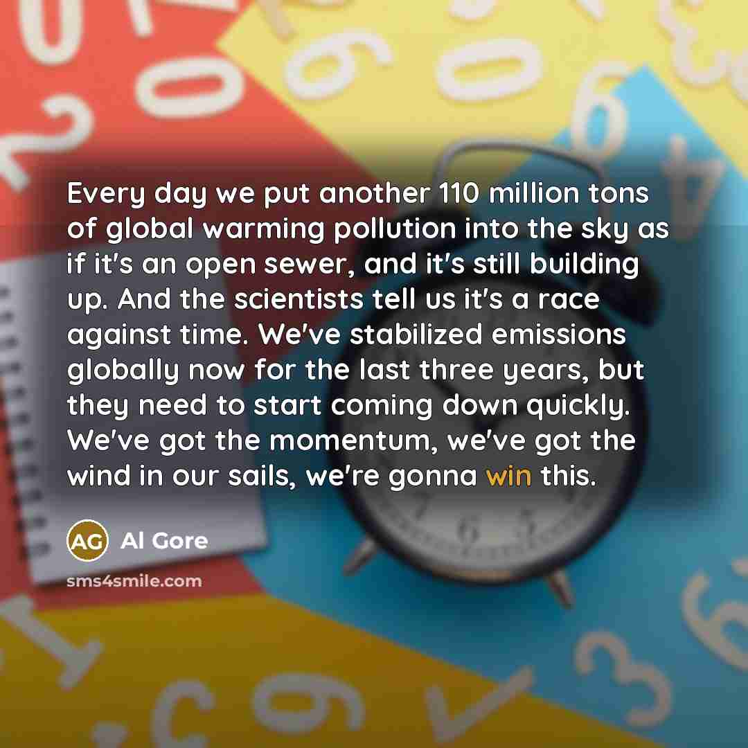 “Every day we put another 110 million tons of global warming pollution into the sky as if it's an open sewer, and it's still building up. And the scientists tell us it's a race against time. We've stabilized emissions globally now for the last three years, but they need to start coming down…” quote by Al Gore