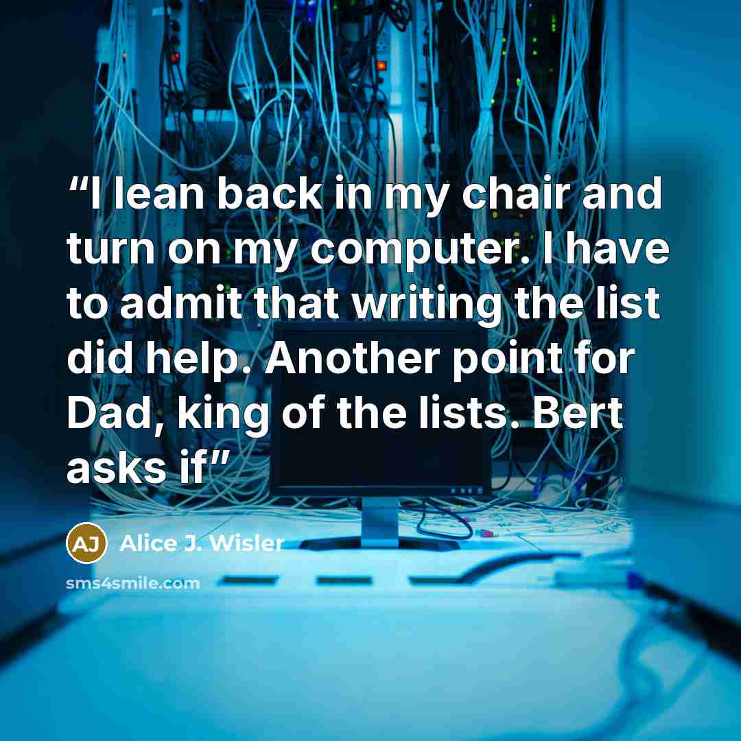 “I lean back in my chair and turn on my computer. I have to admit that writing the list did help. Another point for Dad, king of the lists. Bert asks if” quote by Alice J. Wisler