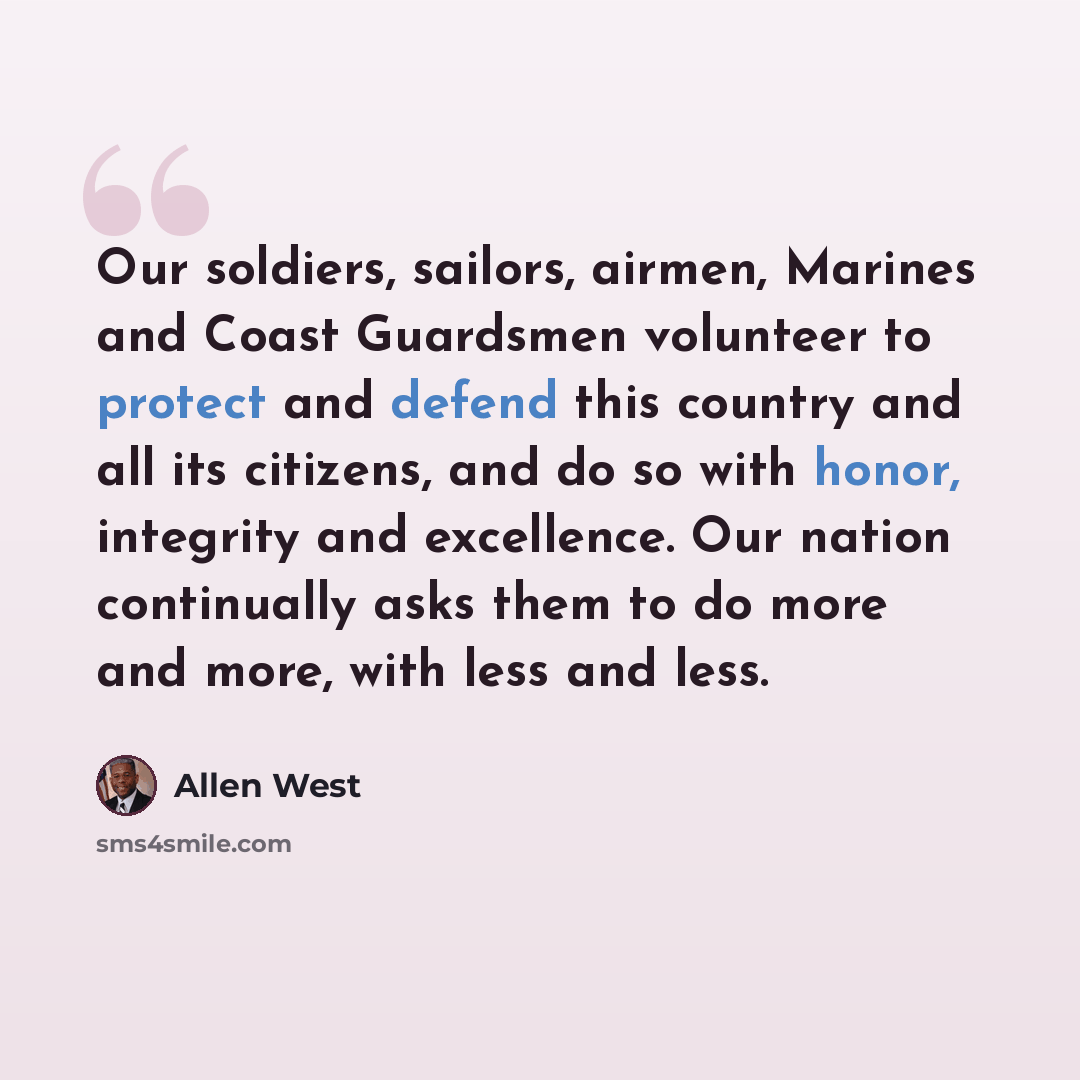 “Our soldiers, sailors, airmen, Marines and Coast Guardsmen volunteer to protect and defend this country and all its citizens, and do so with honor, integrity and excellence. Our nation continually asks them to do more and more, with less and less.” quote by Allen West