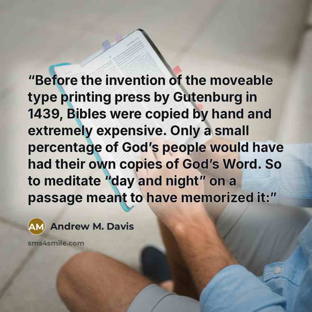 “Before the invention of the moveable type printing press by Gutenburg in 1439, Bibles were copied by hand and extremely expensive. Only a small percentage of God’s people would have had their own copies of God’s Word. So to meditate “day and night” on a passage meant to have memorized it:” quote by Andrew M. Davis