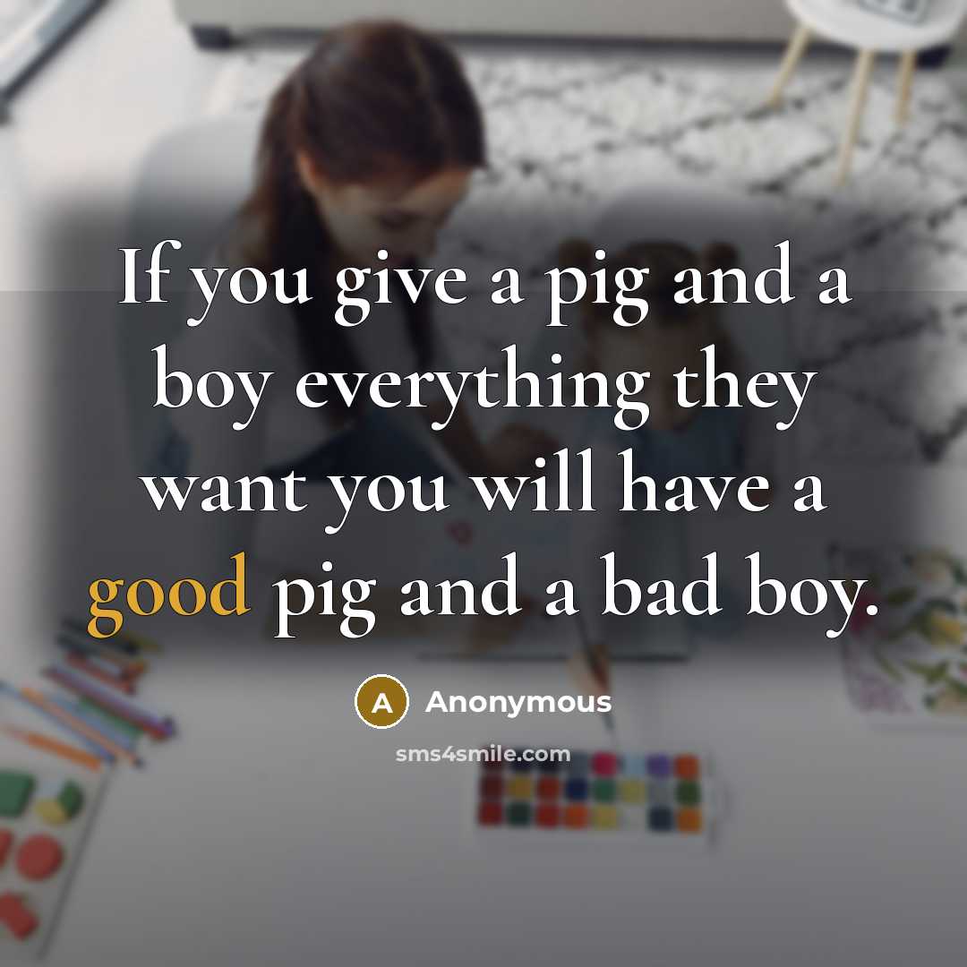“If you give a pig and a boy everything they want you will have a good pig and a bad boy.” quote by Anonymous