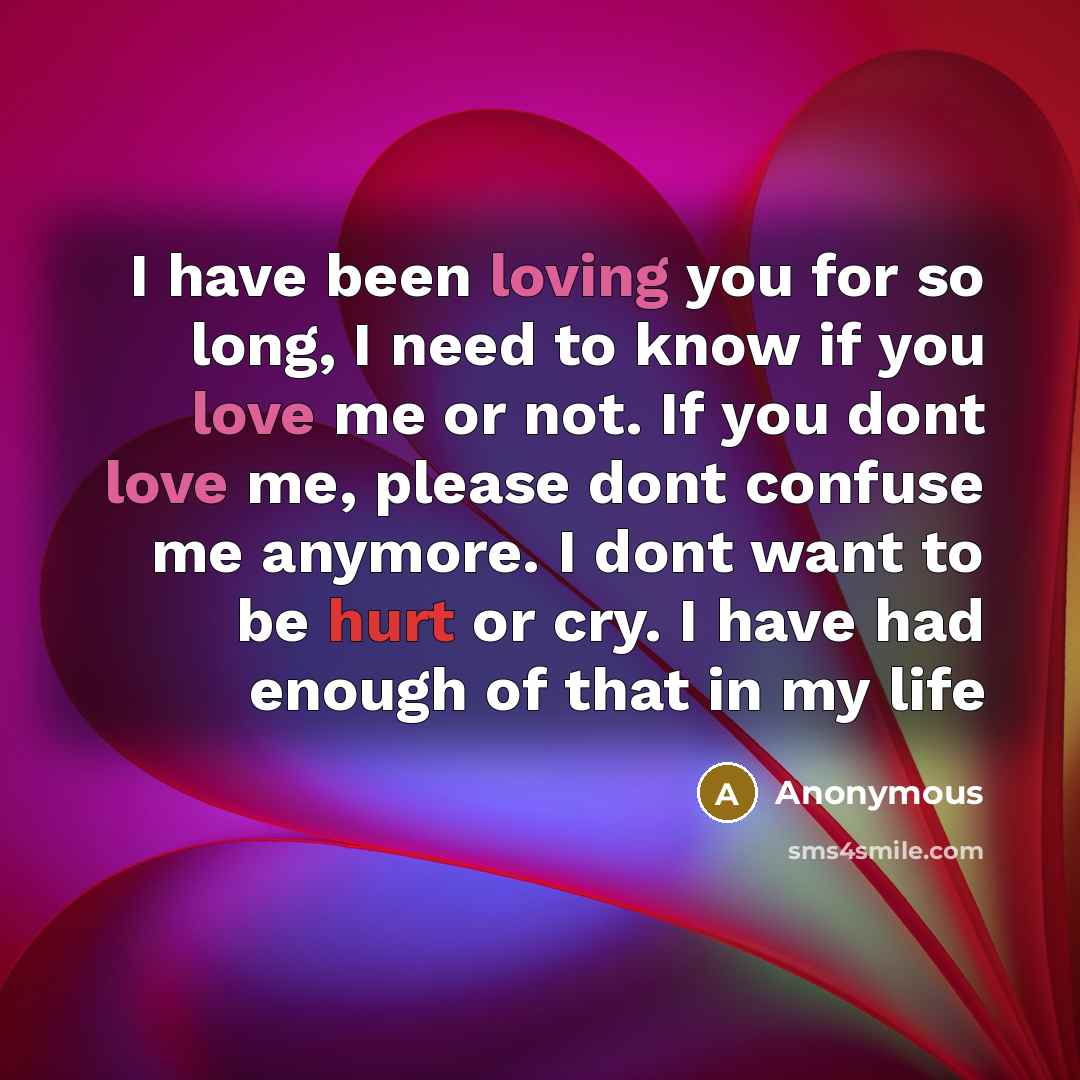 “I have been loving you for so long, I need to know if you love me or not. If you dont love me, please dont confuse me anymore. I dont want to be hurt or cry. I have had enough of that in my life” quote by Anonymous