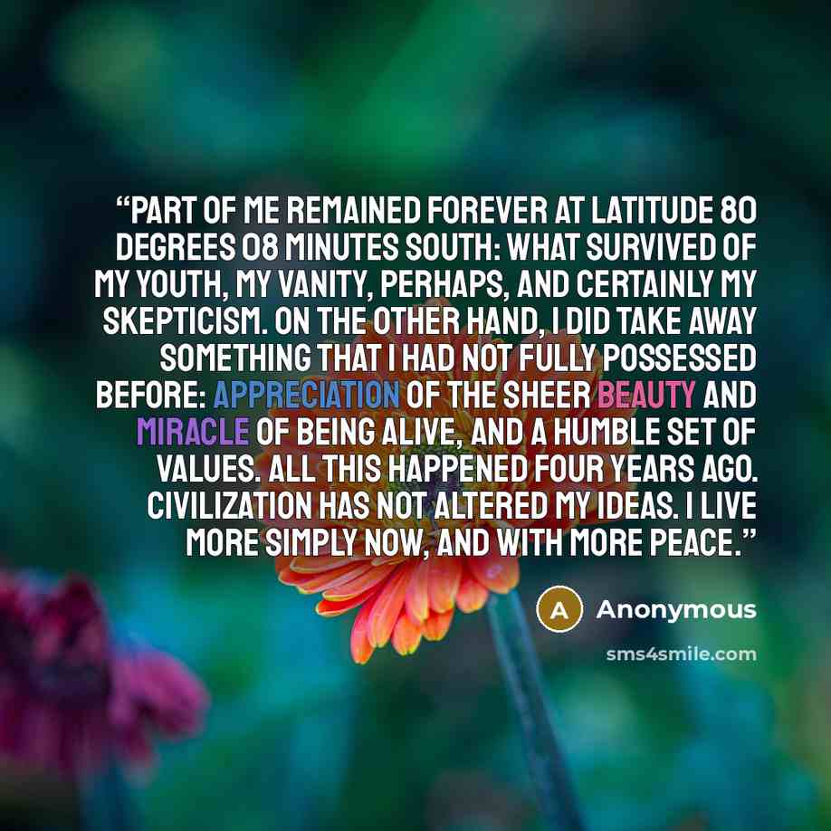 “Part of me remained forever at Latitude 80 degrees 08 minutes South: what survived of my youth, my vanity, perhaps, and certainly my skepticism. On the other hand, I did take away something that I had not fully possessed before: appreciation of the sheer beauty and miracle of being alive, and a…” quote by Anonymous