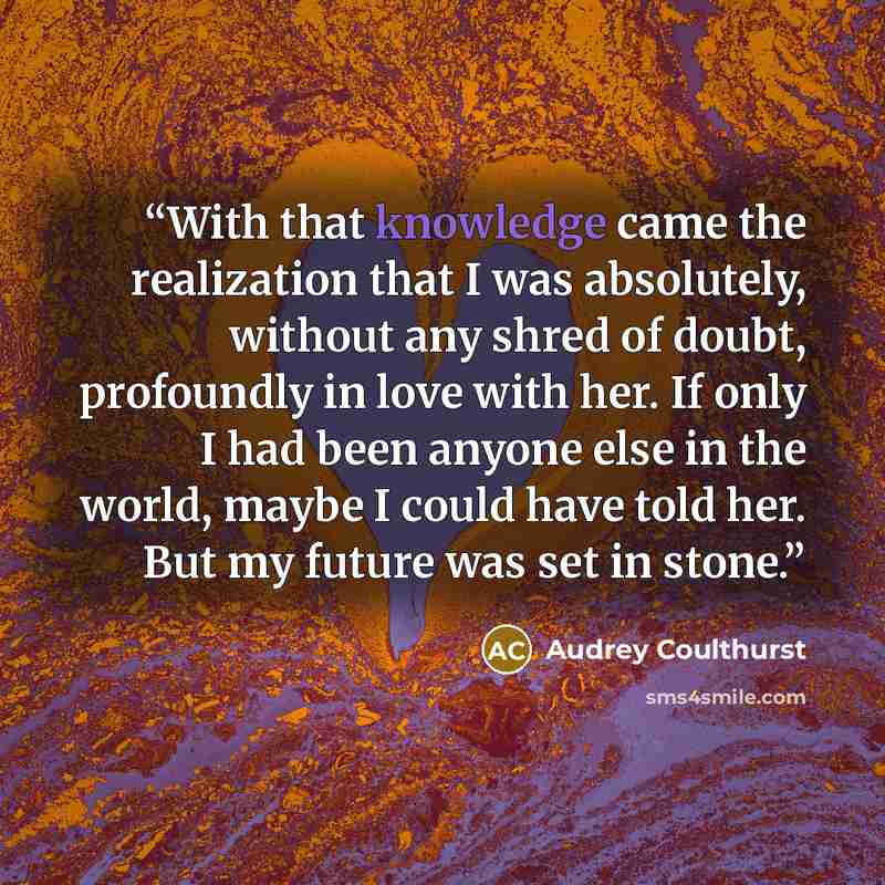 “With that knowledge came the realization that I was absolutely, without any shred of doubt, profoundly in love with her. If only I had been anyone else in the world, maybe I could have told her. But my future was set in stone.” quote by Audrey Coulthurst