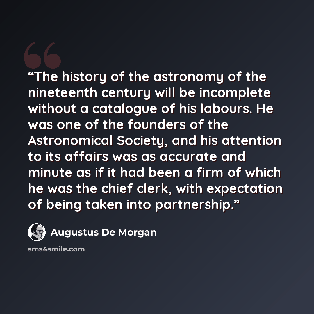 “The history of the astronomy of the nineteenth century will be incomplete without a catalogue of his labours. He was one of the founders of the Astronomical Society, and his attention to its affairs was as accurate and minute as if it had been a firm of which he was the chief clerk, with…” quote by Augustus De Morgan