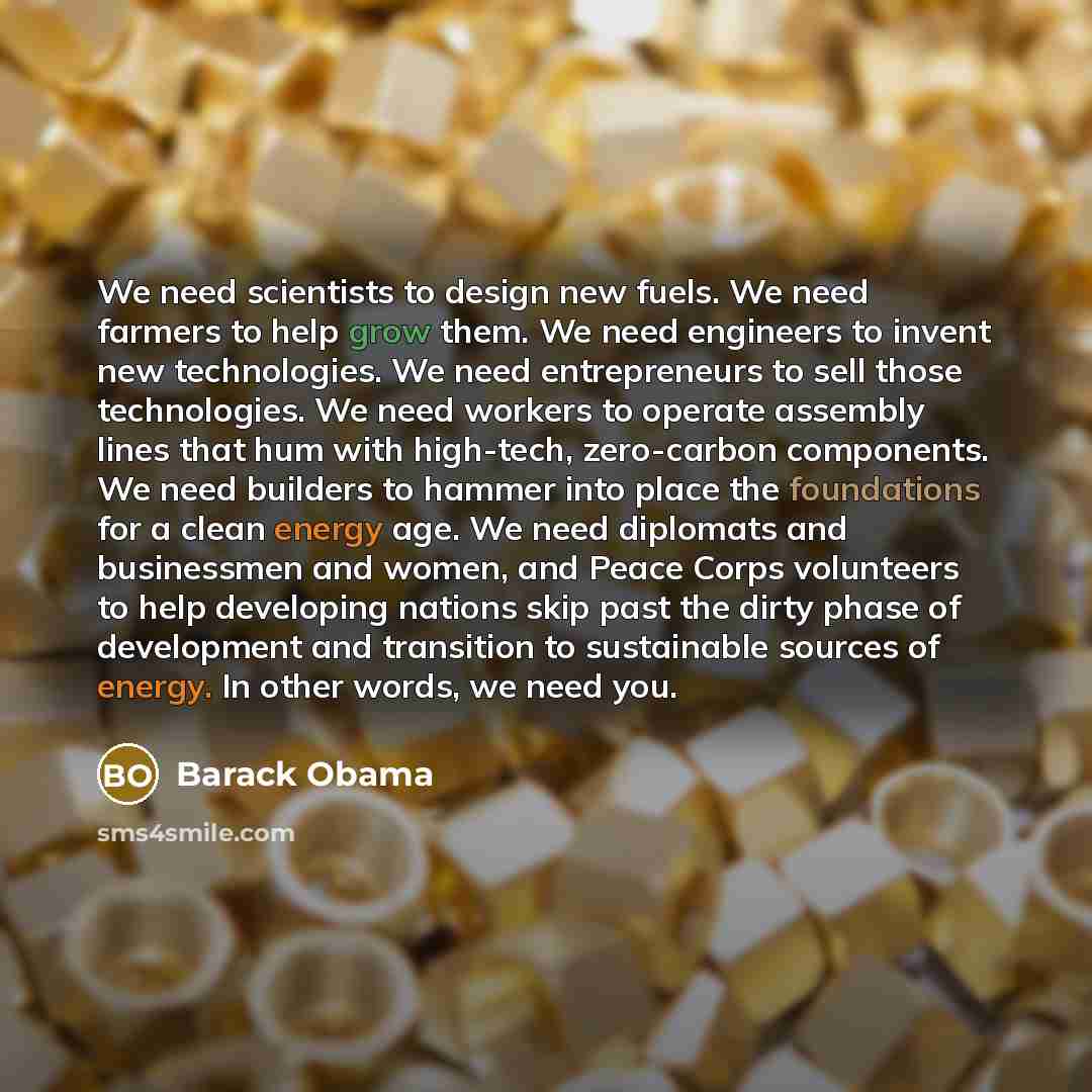 “We need scientists to design new fuels. We need farmers to help grow them. We need engineers to invent new technologies. We need entrepreneurs to sell those technologies. We need workers to operate assembly lines that hum with high-tech, zero-carbon components. We need builders to hammer into…” quote by Barack Obama