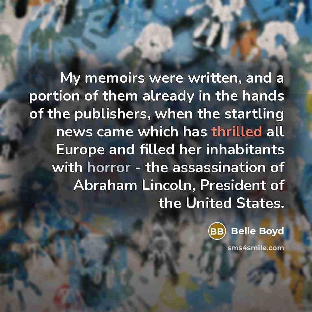 “My memoirs were written, and a portion of them already in the hands of the publishers, when the startling news came which has thrilled all Europe and filled her inhabitants with horror - the assassination of Abraham Lincoln, President of the United States.” quote by Belle Boyd