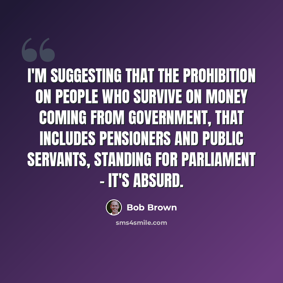 “I'm suggesting that the prohibition on people who survive on money coming from government, that includes pensioners and public servants, standing for Parliament - it's absurd.” quote by Bob Brown