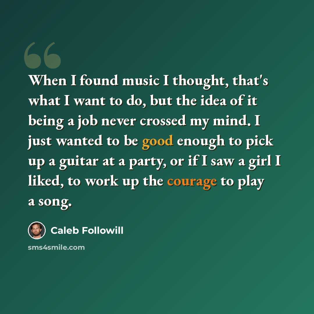 “When I found music I thought, that's what I want to do, but the idea of it being a job never crossed my mind. I just wanted to be good enough to pick up a guitar at a party, or if I saw a girl I liked, to work up the courage to play a song.” quote by Caleb Followill
