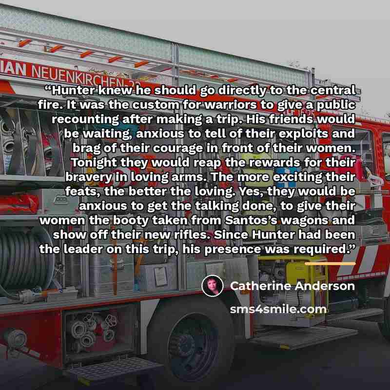 “Hunter knew he should go directly to the central fire. It was the custom for warriors to give a public recounting after making a trip. His friends would be waiting, anxious to tell of their exploits and brag of their courage in front of their women. Tonight they would reap the rewards for their…” quote by Catherine Anderson