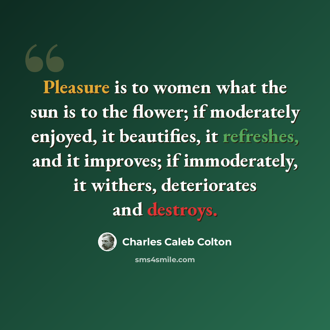 “Pleasure is to women what the sun is to the flower; if moderately enjoyed, it beautifies, it refreshes, and it improves; if immoderately, it withers, deteriorates and destroys.” quote by Charles Caleb Colton