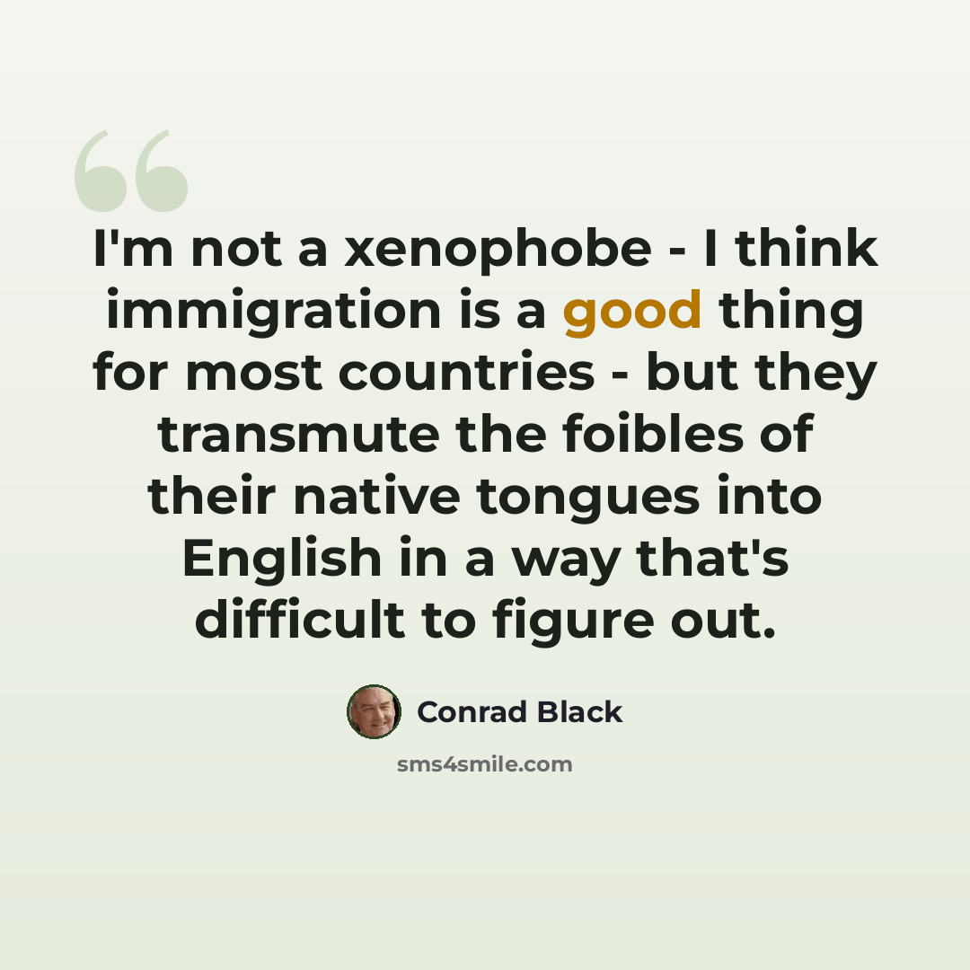 “I'm not a xenophobe - I think immigration is a good thing for most countries - but they transmute the foibles of their native tongues into English in a way that's difficult to figure out.” quote by Conrad Black