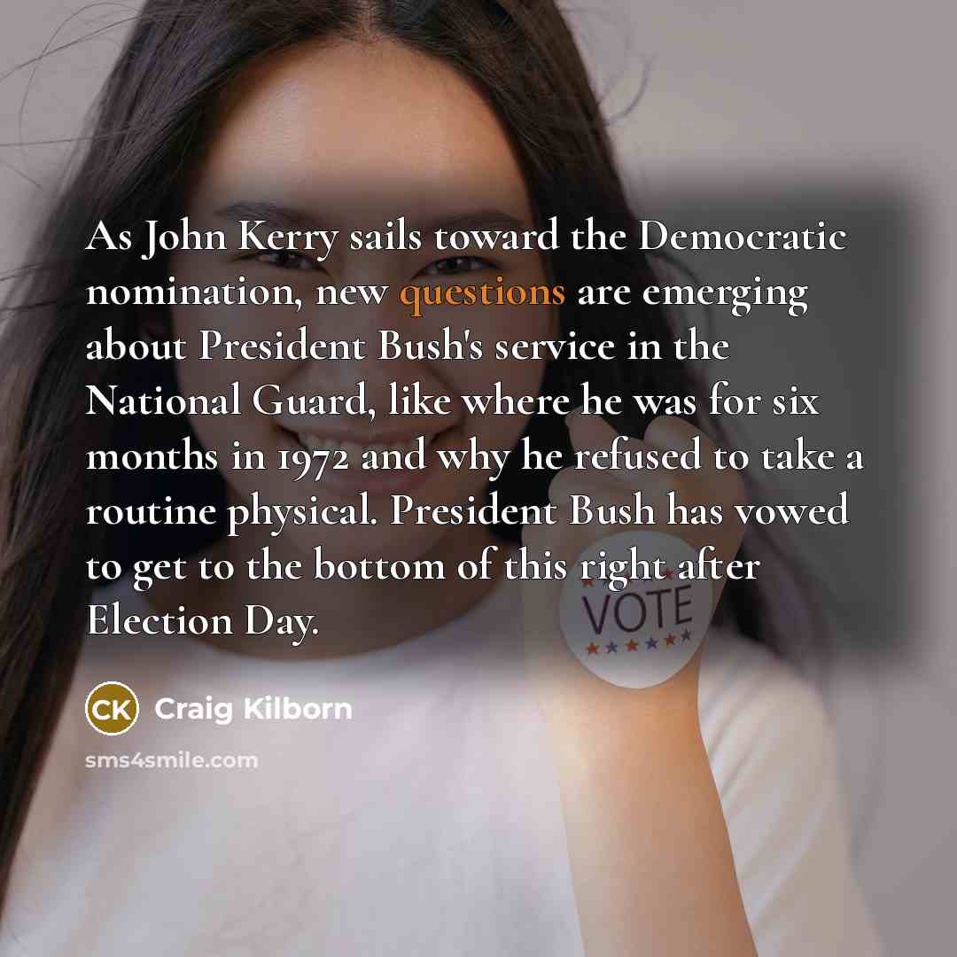 “As John Kerry sails toward the Democratic nomination, new questions are emerging about President Bush's service in the National Guard, like where he was for six months in 1972 and why he refused to take a routine physical. President Bush has vowed to get to the bottom of this right after Election…” quote by Craig Kilborn
