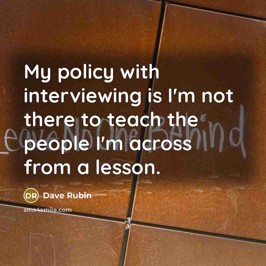 “My policy with interviewing is I'm not there to teach the people I'm across from a lesson.” quote by Dave Rubin