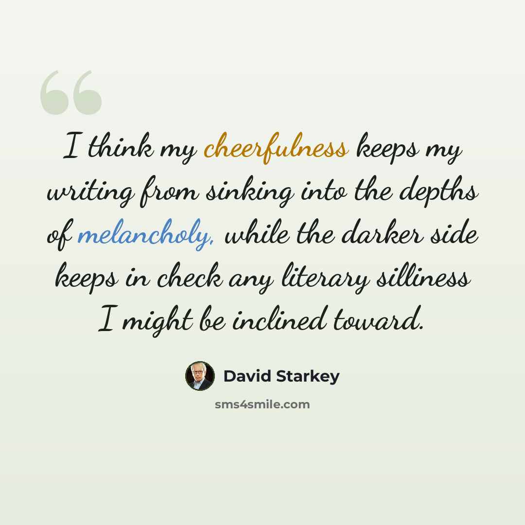 “I think my cheerfulness keeps my writing from sinking into the depths of melancholy, while the darker side keeps in check any literary silliness I might be inclined toward.” quote by David Starkey