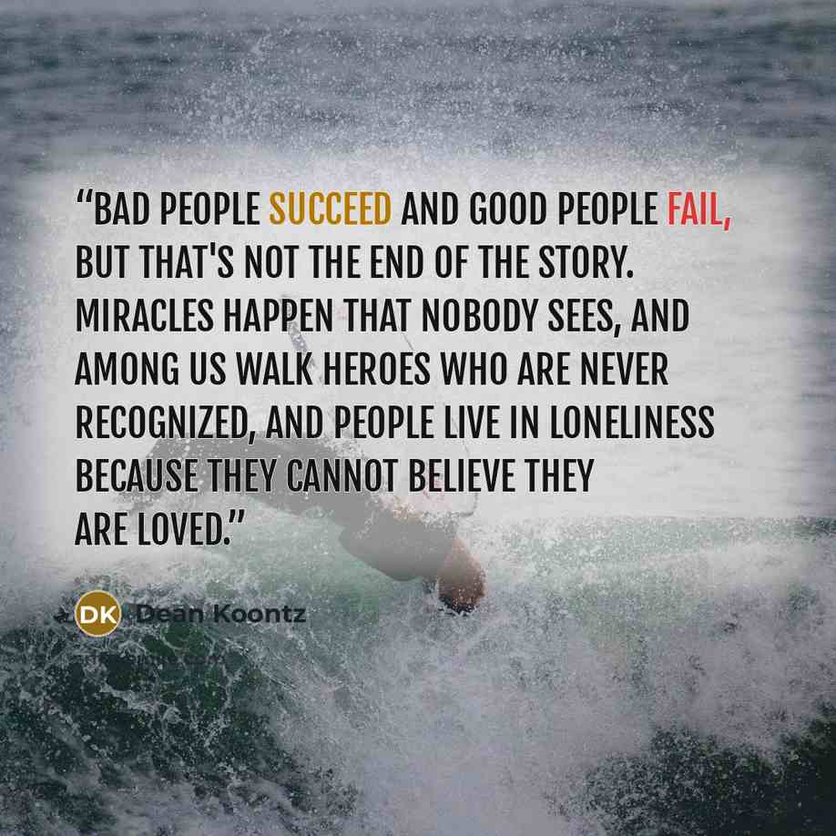 “Bad people succeed and good people fail, but that's not the end of the story. Miracles happen that nobody sees, and among us walk heroes who are never recognized, and people live in loneliness because they cannot believe they are loved.” quote by Dean Koontz