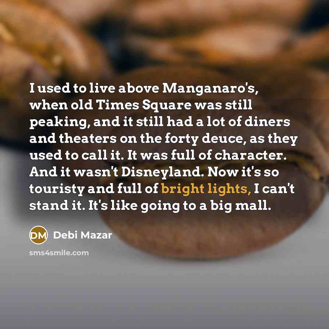 “I used to live above Manganaro's, when old Times Square was still peaking, and it still had a lot of diners and theaters on the forty deuce, as they used to call it. It was full of character. And it wasn't Disneyland. Now it's so touristy and full of bright lights, I can't stand it. It's like…” quote by Debi Mazar
