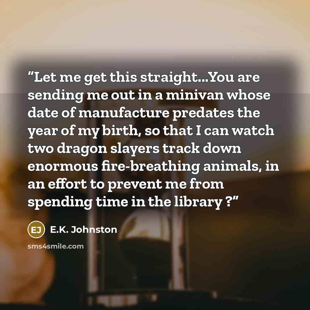 “Let me get this straight...You are sending me out in a minivan whose date of manufacture predates the year of my birth, so that I can watch two dragon slayers track down enormous fire-breathing animals, in an effort to prevent me from spending time in the library ?” quote by E.K. Johnston