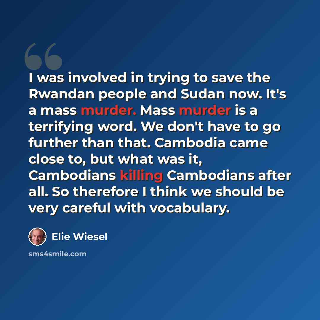 “I was involved in trying to save the Rwandan people and Sudan now. It's a mass murder. Mass murder is a terrifying word. We don't have to go further than that. Cambodia came close to, but what was it, Cambodians killing Cambodians after all. So therefore I think we should be very careful with…” quote by Elie Wiesel