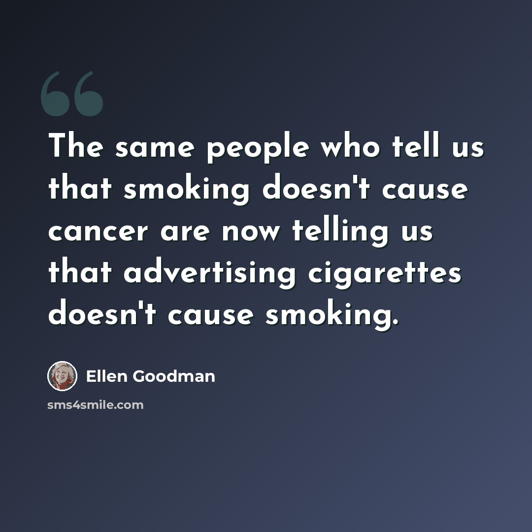 “The same people who tell us that smoking doesn't cause cancer are now telling us that advertising cigarettes doesn't cause smoking.” quote by Ellen Goodman