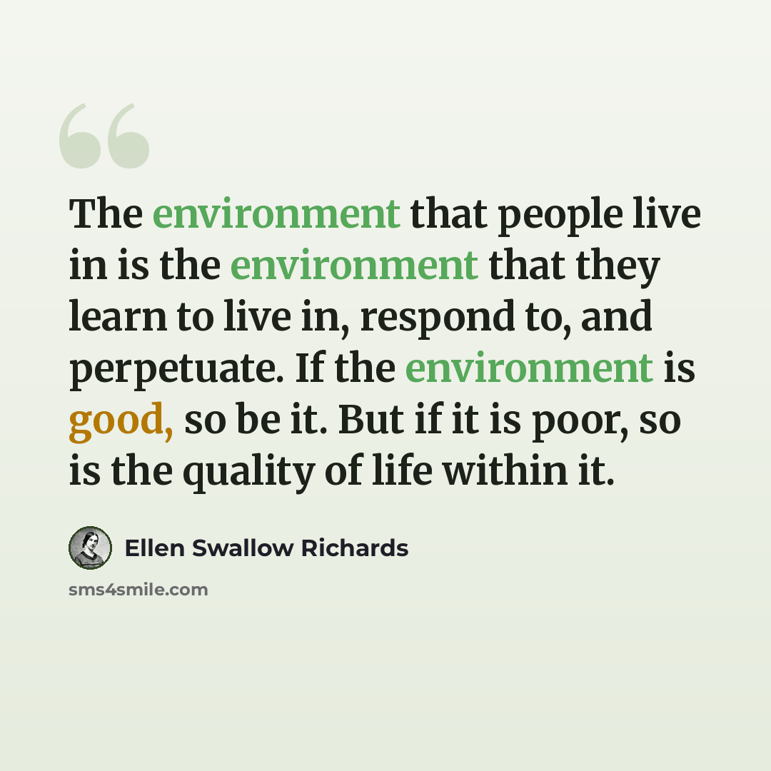 “The environment that people live in is the environment that they learn to live in, respond to, and perpetuate. If the environment is good, so be it. But if it is poor, so is the quality of life within it.” quote by Ellen Swallow Richards
