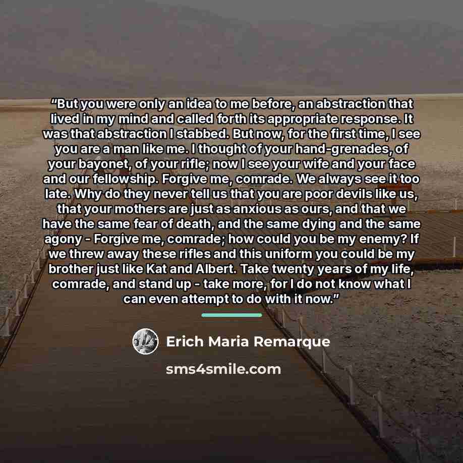 “But you were only an idea to me before, an abstraction that lived in my mind and called forth its appropriate response. It was that abstraction I stabbed. But now, for the first time, I see you are a man like me. I thought of your hand-grenades, of your bayonet, of your rifle; now I see your wife…” quote by Erich Maria Remarque