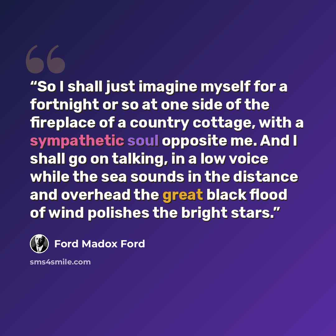 “So I shall just imagine myself for a fortnight or so at one side of the fireplace of a country cottage, with a sympathetic soul opposite me. And I shall go on talking, in a low voice while the sea sounds in the distance and overhead the great black flood of wind polishes the bright stars.” quote by Ford Madox Ford