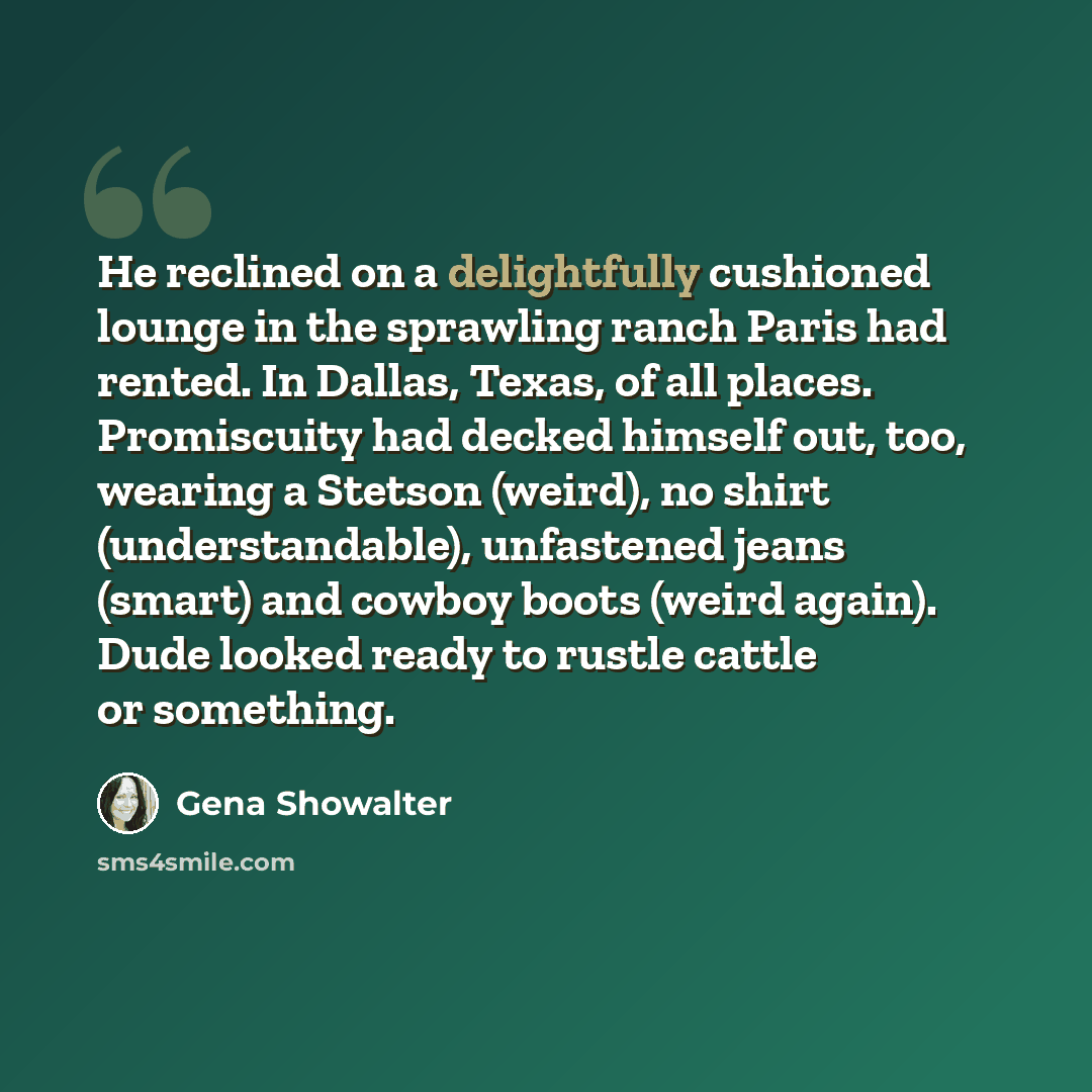 “He reclined on a delightfully cushioned lounge in the sprawling ranch Paris had rented. In Dallas, Texas, of all places. Promiscuity had decked himself out, too, wearing a Stetson (weird), no shirt (understandable), unfastened jeans (smart) and cowboy boots (weird again). Dude looked ready to…” quote by Gena Showalter