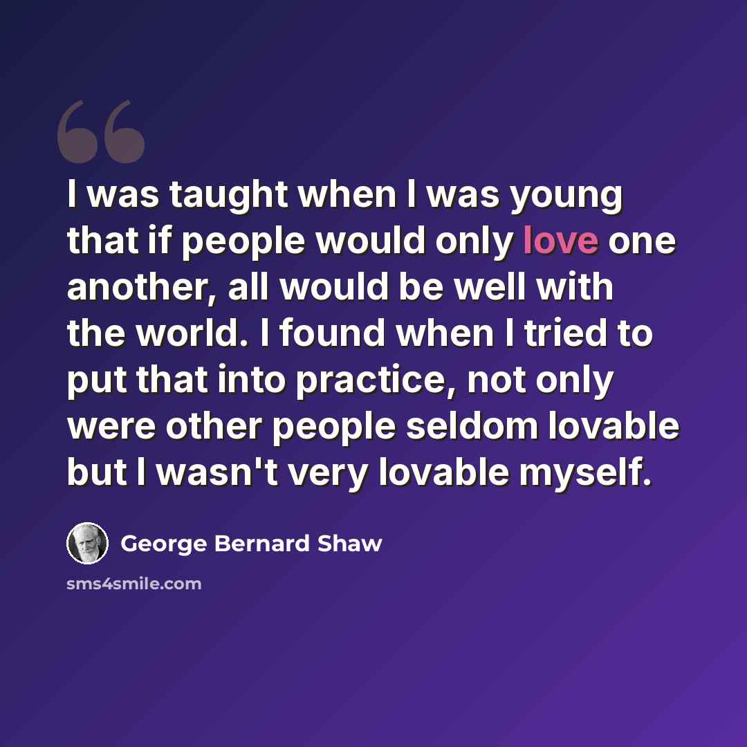 “I was taught when I was young that if people would only love one another, all would be well with the world. I found when I tried to put that into practice, not only were other people seldom lovable but I wasn't very lovable myself.” quote by George Bernard Shaw