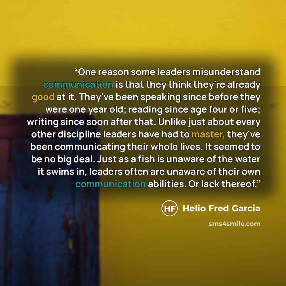 “One reason some leaders misunderstand communication is that they think they're already good at it. They've been speaking since before they were one year old; reading since age four or five; writing since soon after that. Unlike just about every other discipline leaders have had to master, they've…” quote by Helio Fred Garcia