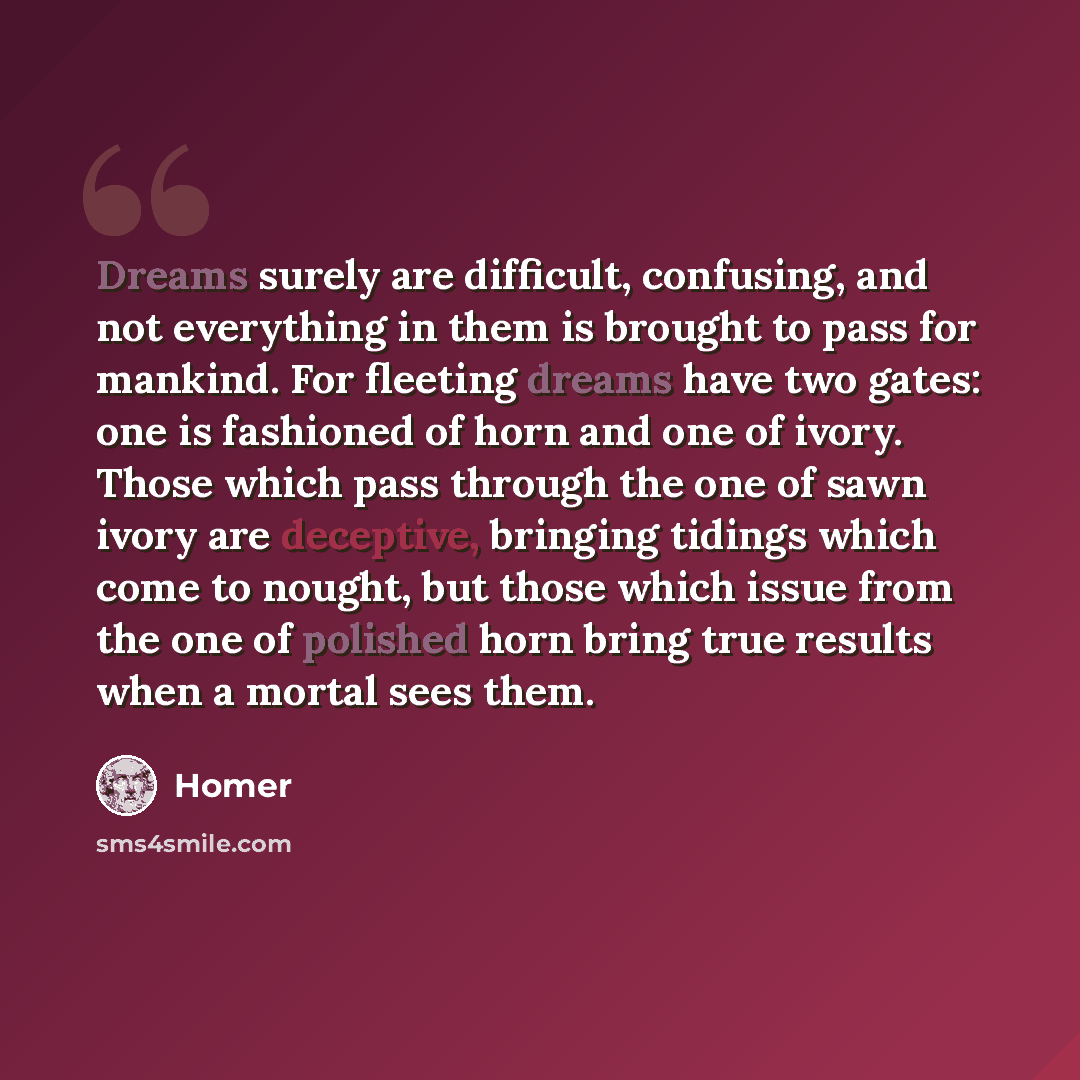 “Dreams surely are difficult, confusing, and not everything in them is brought to pass for mankind. For fleeting dreams have two gates: one is fashioned of horn and one of ivory. Those which pass through the one of sawn ivory are deceptive, bringing tidings which come to nought, but those which…” quote by Homer