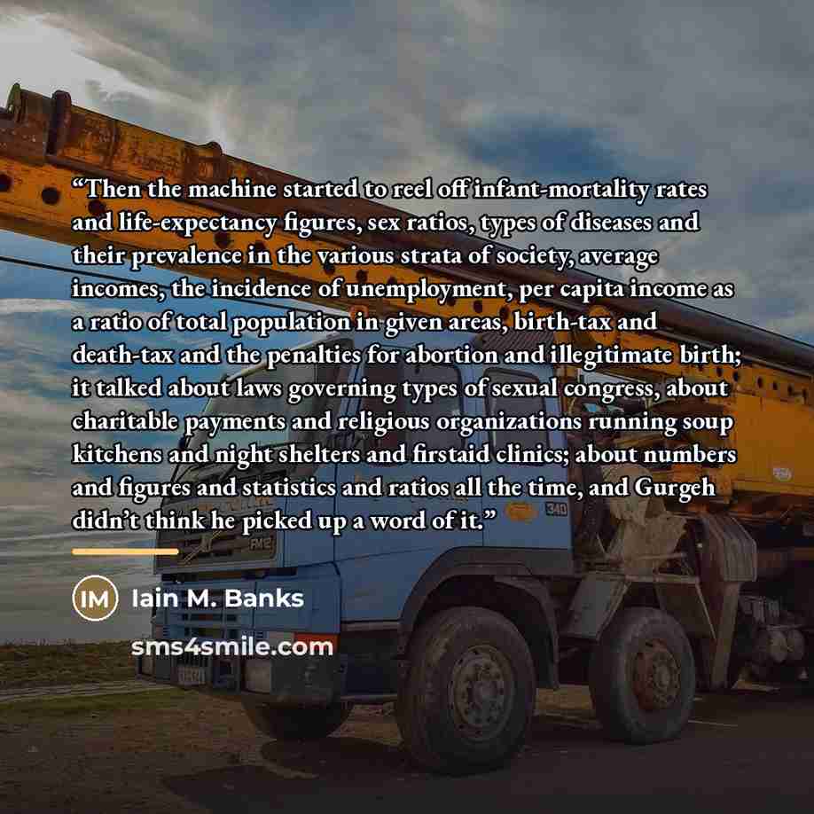 “Then the machine started to reel off infant-mortality rates and life-expectancy figures, sex ratios, types of diseases and their prevalence in the various strata of society, average incomes, the incidence of unemployment, per capita income as a ratio of total population in given areas, birth-tax…” quote by Iain M. Banks