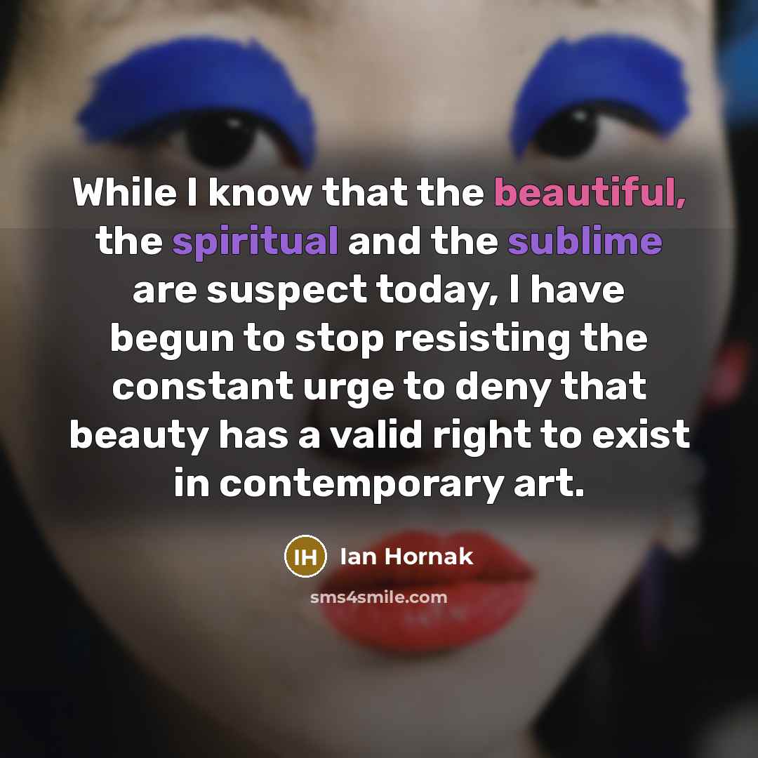 “While I know that the beautiful, the spiritual and the sublime are suspect today, I have begun to stop resisting the constant urge to deny that beauty has a valid right to exist in contemporary art.” quote by Ian Hornak