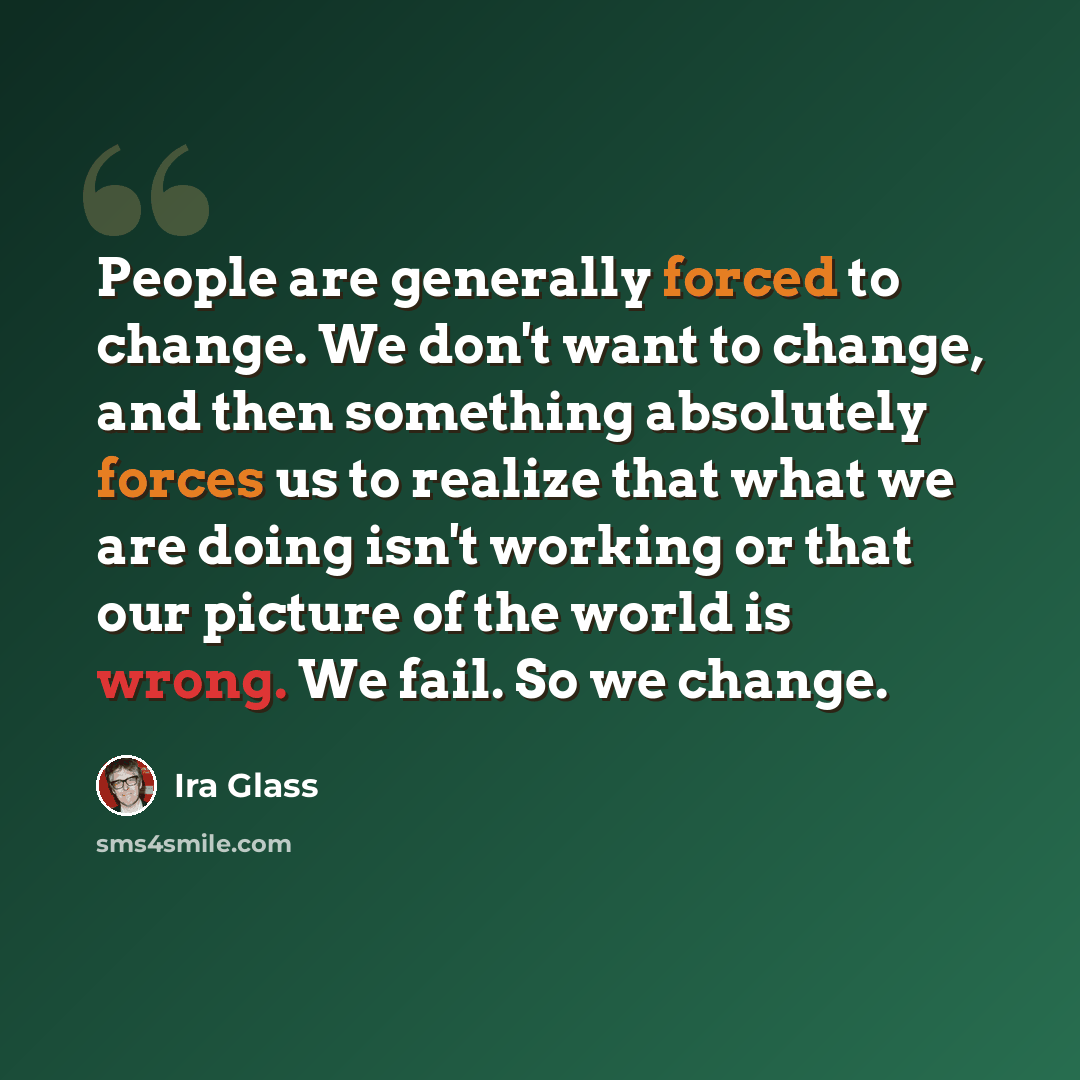 “People are generally forced to change. We don't want to change, and then something absolutely forces us to realize that what we are doing isn't working or that our picture of the world is wrong. We fail. So we change.” quote by Ira Glass