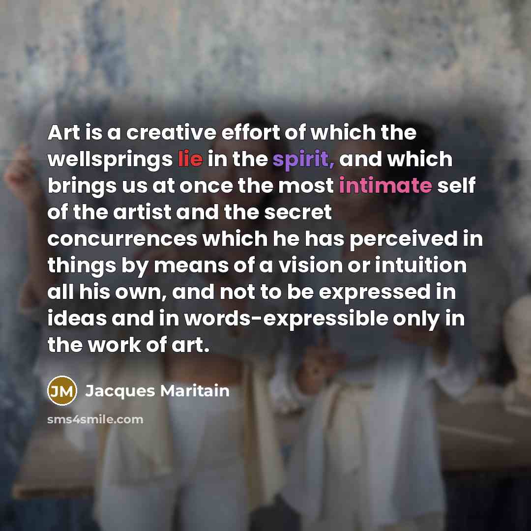 “Art is a creative effort of which the wellsprings lie in the spirit, and which brings us at once the most intimate self of the artist and the secret concurrences which he has perceived in things by means of a vision or intuition all his own, and not to be expressed in ideas and in…” quote by Jacques Maritain