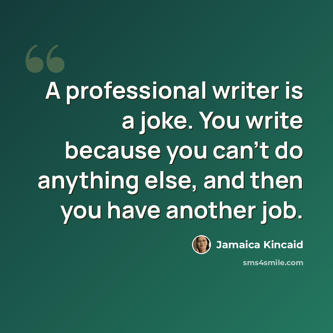 “A professional writer is a joke. You write because you can't do anything else, and then you have another job.” quote by Jamaica Kincaid